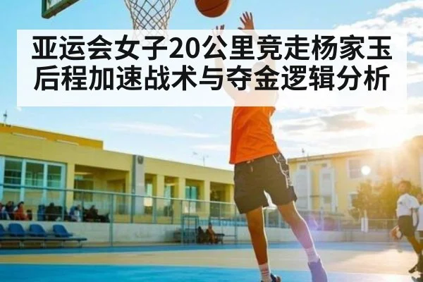亚运会女子20公里竞走杨家玉后程加速战术与夺金逻辑分析 - pg
