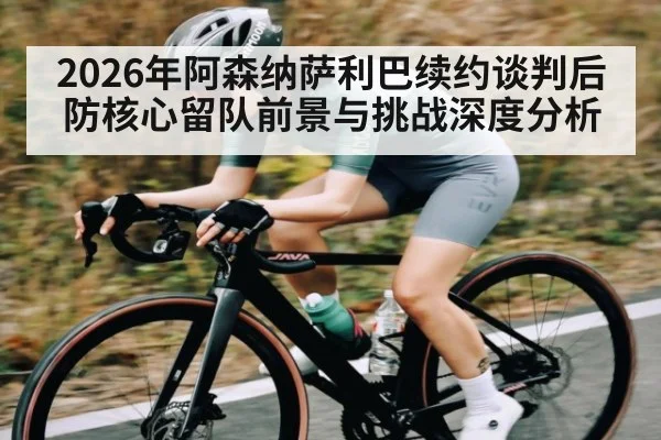 2026年阿森纳萨利巴续约谈判后防核心留队前景与挑战深度分析