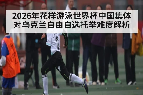 2026年花样游泳世界杯中国集体对乌克兰自由自选托举难度解析 - pg